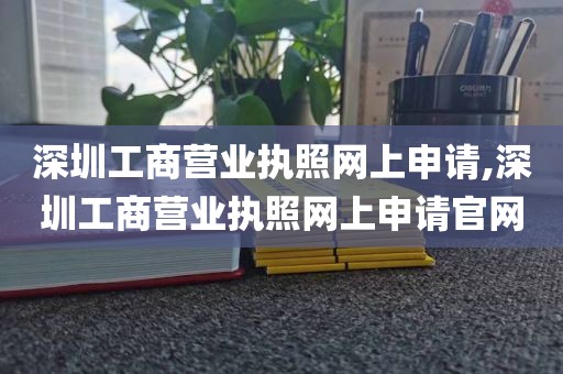 深圳工商营业执照网上申请,深圳工商营业执照网上申请官网
