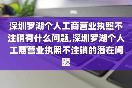 深圳罗湖个人工商营业执照不注销有什么问题,深圳罗湖个人工商营业执照不注销的潜在问题