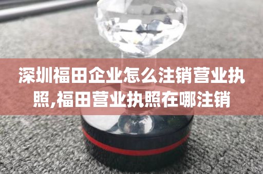 深圳福田企业怎么注销营业执照,福田营业执照在哪注销