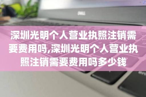 深圳光明个人营业执照注销需要费用吗,深圳光明个人营业执照注销需要费用吗多少钱