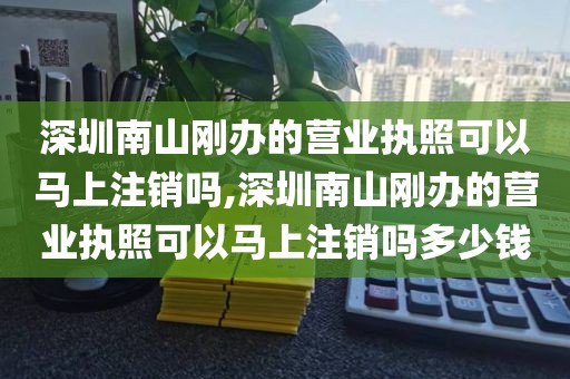 深圳南山刚办的营业执照可以马上注销吗,深圳南山刚办的营业执照可以马上注销吗多少钱