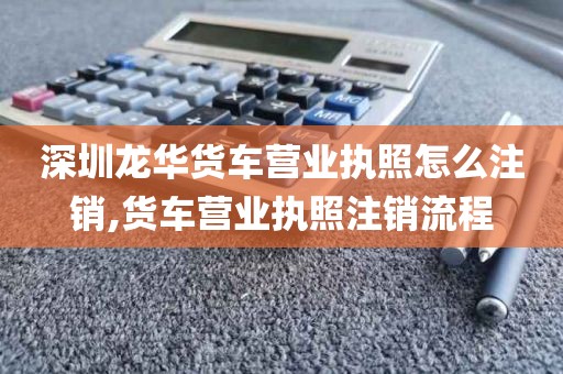 深圳龙华货车营业执照怎么注销,货车营业执照注销流程