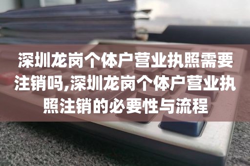深圳龙岗个体户营业执照需要注销吗,深圳龙岗个体户营业执照注销的必要性与流程