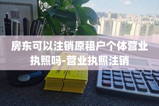 房东可以注销原租户个体营业执照吗-营业执照注销