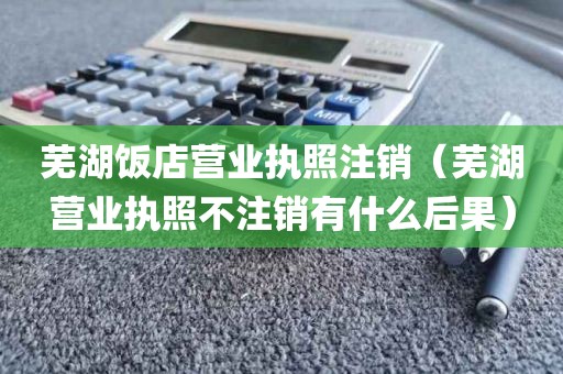芜湖饭店营业执照注销（芜湖营业执照不注销有什么后果）