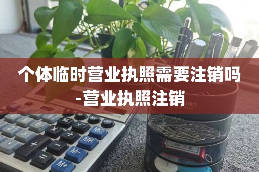 个体临时营业执照需要注销吗-营业执照注销