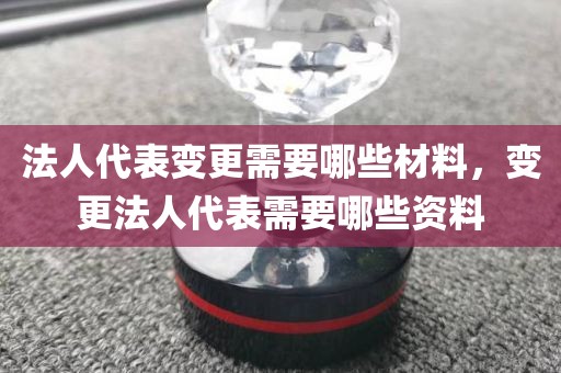 法人代表变更需要哪些材料，变更法人代表需要哪些资料