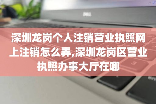 深圳龙岗个人注销营业执照网上注销怎么弄,深圳龙岗区营业执照办事大厅在哪