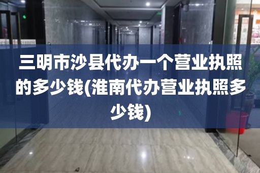 三明市沙县代办一个营业执照的多少钱(淮南代办营业执照多少钱)