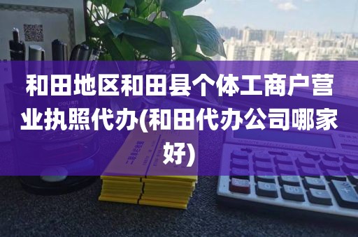 和田地区和田县个体工商户营业执照代办(和田代办公司哪家好)