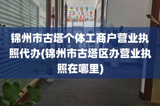 锦州市古塔个体工商户营业执照代办(锦州市古塔区办营业执照在哪里)