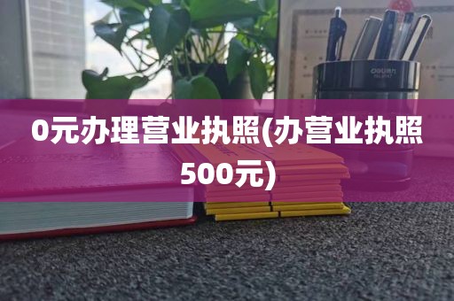 0元办理营业执照(办营业执照500元)