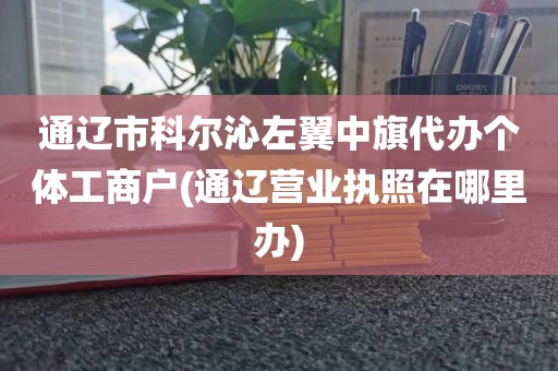通辽市科尔沁左翼中旗代办个体工商户(通辽营业执照在哪里办)