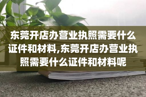 东莞开店办营业执照需要什么证件和材料,东莞开店办营业执照需要什么证件和材料呢