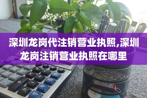 深圳龙岗代注销营业执照,深圳龙岗注销营业执照在哪里