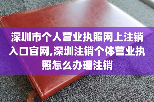 深圳市个人营业执照网上注销入口官网,深圳注销个体营业执照怎么办理注销