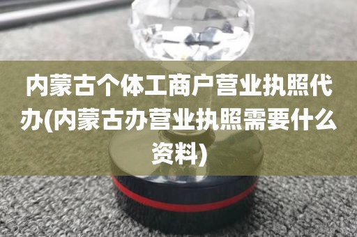 内蒙古个体工商户营业执照代办(内蒙古办营业执照需要什么资料)