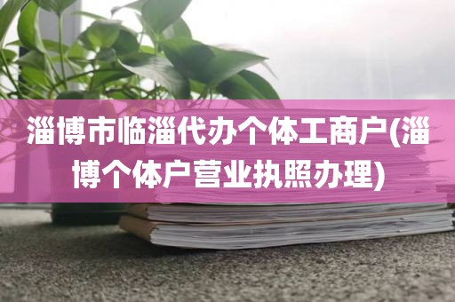 淄博市临淄代办个体工商户(淄博个体户营业执照办理)