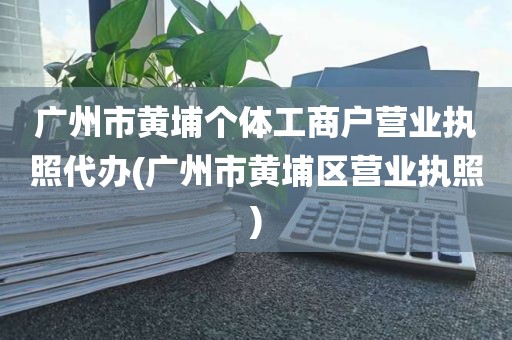 广州市黄埔个体工商户营业执照代办(广州市黄埔区营业执照)