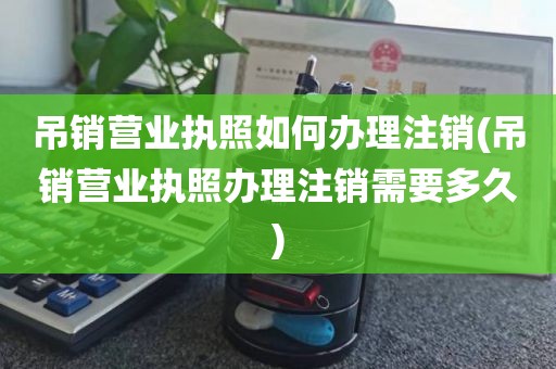 吊销营业执照如何办理注销(吊销营业执照办理注销需要多久)