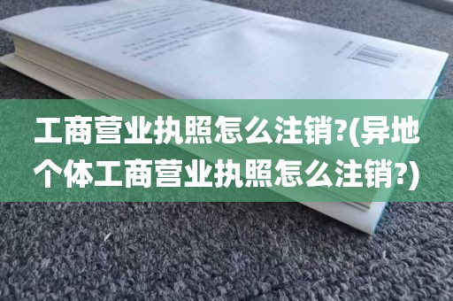 工商营业执照怎么注销?(异地个体工商营业执照怎么注销?)