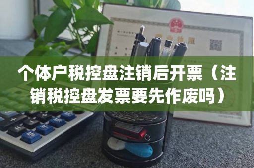 个体户税控盘注销后开票（注销税控盘发票要先作废吗）