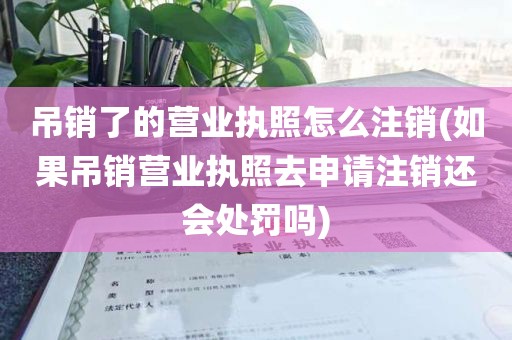 吊销了的营业执照怎么注销(如果吊销营业执照去申请注销还会处罚吗)