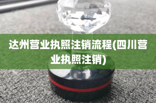 达州营业执照注销流程(四川营业执照注销)