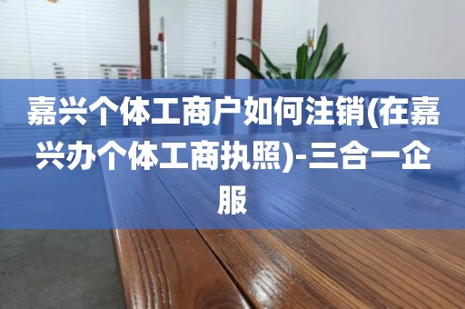 嘉兴个体工商户如何注销(在嘉兴办个体工商执照)-三合一企服