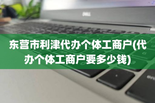 东营市利津代办个体工商户(代办个体工商户要多少钱)