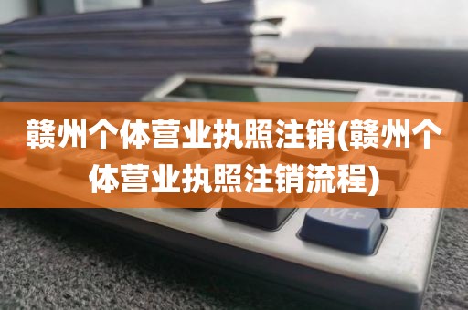 赣州个体营业执照注销(赣州个体营业执照注销流程)