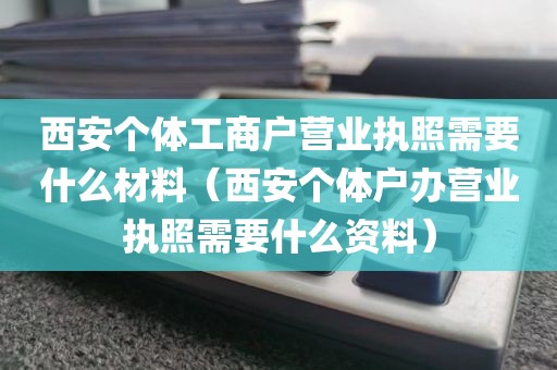 西安个体工商户营业执照需要什么材料（西安个体户办营业执照需要什么资料）
