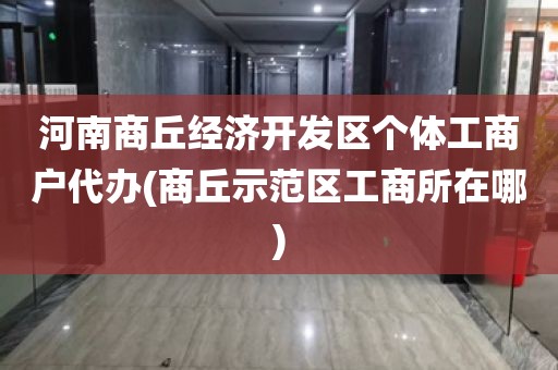 河南商丘经济开发区个体工商户代办(商丘示范区工商所在哪)