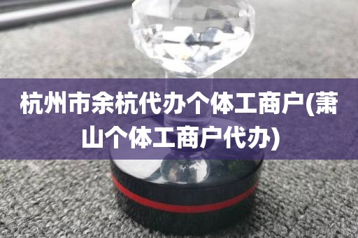 杭州市余杭代办个体工商户(萧山个体工商户代办)