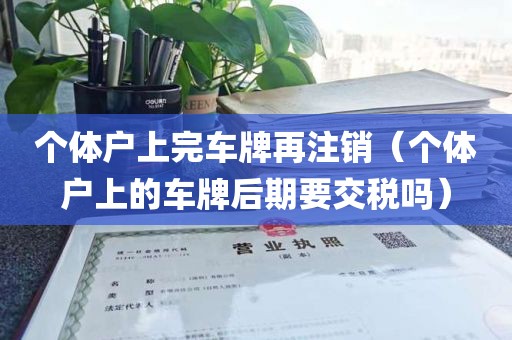 个体户上完车牌再注销（个体户上的车牌后期要交税吗）
