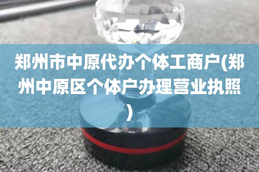 郑州市中原代办个体工商户(郑州中原区个体户办理营业执照)