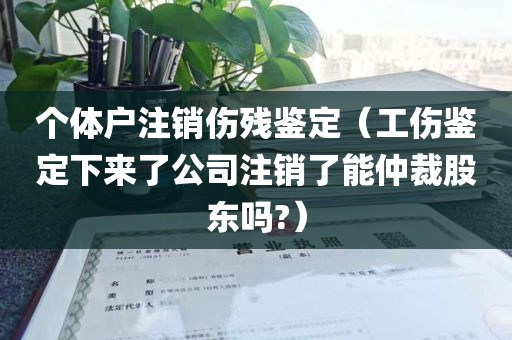个体户注销伤残鉴定（工伤鉴定下来了公司注销了能仲裁股东吗?）