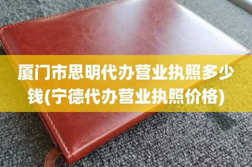厦门市思明代办营业执照多少钱(宁德代办营业执照价格)