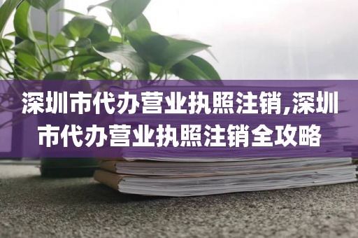 深圳市代办营业执照注销,深圳市代办营业执照注销全攻略