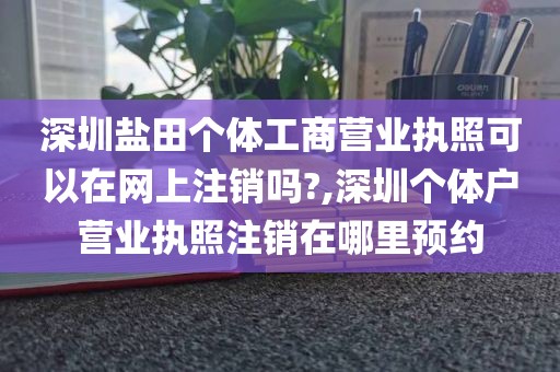 深圳盐田个体工商营业执照可以在网上注销吗?,深圳个体户营业执照注销在哪里预约