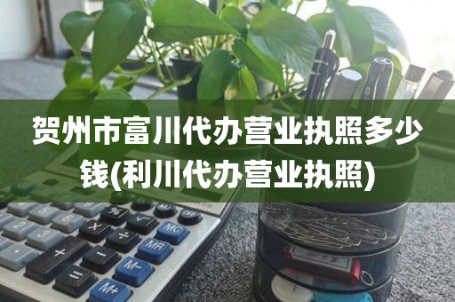 贺州市富川代办营业执照多少钱(利川代办营业执照)