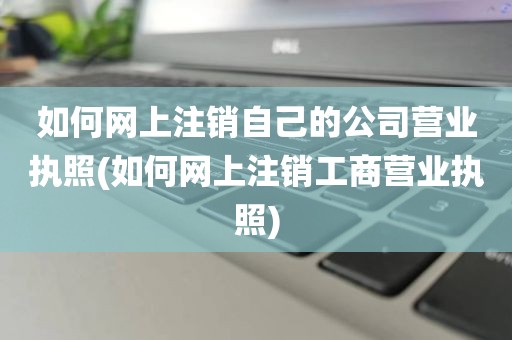 如何网上注销自己的公司营业执照(如何网上注销工商营业执照)