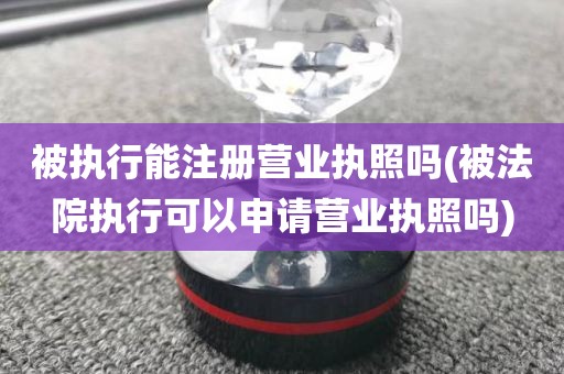 被执行能注册营业执照吗(被法院执行可以申请营业执照吗)