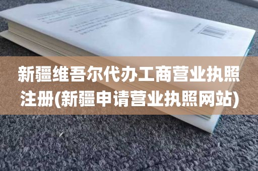 新疆维吾尔代办工商营业执照注册(新疆申请营业执照网站)