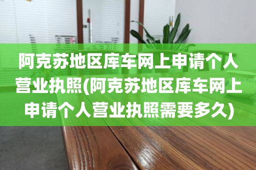 阿克苏地区库车网上申请个人营业执照(阿克苏地区库车网上申请个人营业执照需要多久)