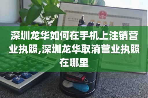 深圳龙华如何在手机上注销营业执照,深圳龙华取消营业执照在哪里
