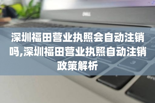 深圳福田营业执照会自动注销吗,深圳福田营业执照自动注销政策解析