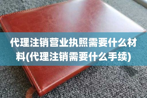 代理注销营业执照需要什么材料(代理注销需要什么手续)