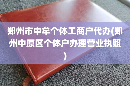 郑州市中牟个体工商户代办(郑州中原区个体户办理营业执照)