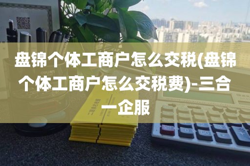 盘锦个体工商户怎么交税(盘锦个体工商户怎么交税费)-三合一企服